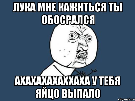 Лука мне кажнться ты обосрался ахахахахаххаха у тебя яйцо выпало, Мем Ну почему