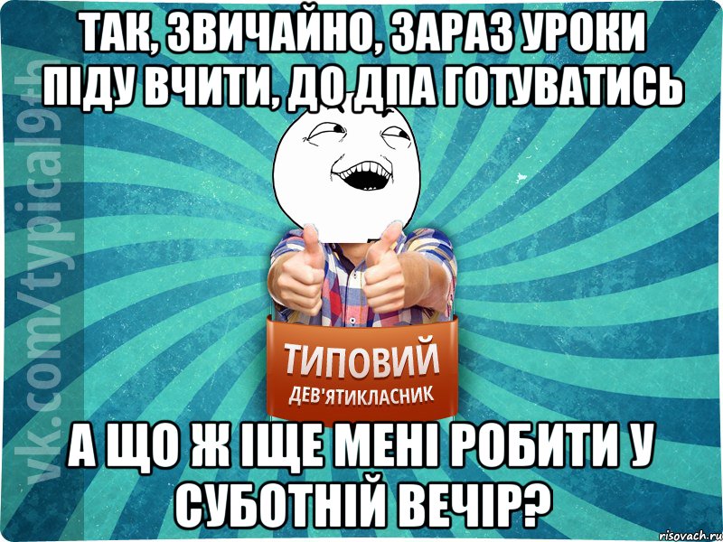 так, звичайно, зараз уроки піду вчити, до дпа готуватись а що ж іще мені робити у суботній вечір?