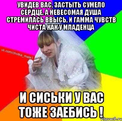 Увидев Вас, застыть сумело сердце, А невесомая душа стремилась ввысь, и гамма чувств чиста как у младенца и сиськи у Вас тоже заебись !