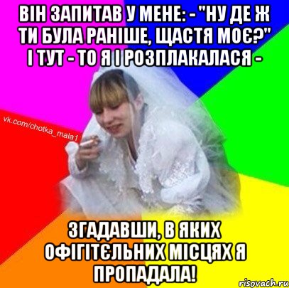 Він запитав у мене: - "Ну де ж ти була раніше, щастя моє?" І тут - то я і розплакалася - згадавши, в яких офігітєльних місцях я пропадала!