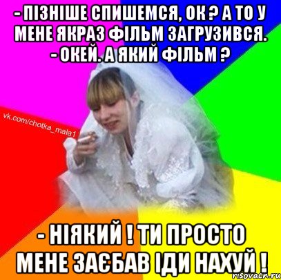 - Пізніше спишемся, ок ? А то у мене якраз фільм загрузився. - Окей. А який фільм ? - Ніякий ! Ти просто мене заєбав Іди нахуй !