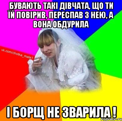 Бувають такі дівчата, що ти їй повірив, переспав з нею, а вона обдурила і борщ не зварила !