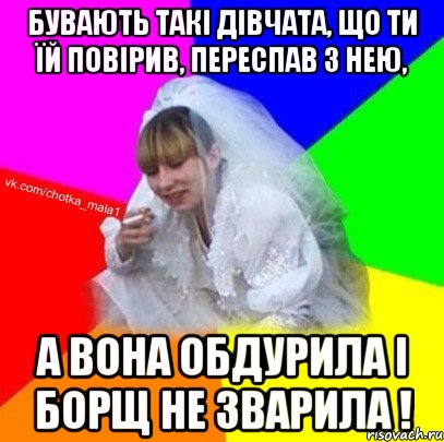 Бувають такі дівчата, що ти їй повірив, переспав з нею, а вона обдурила і борщ не зварила !