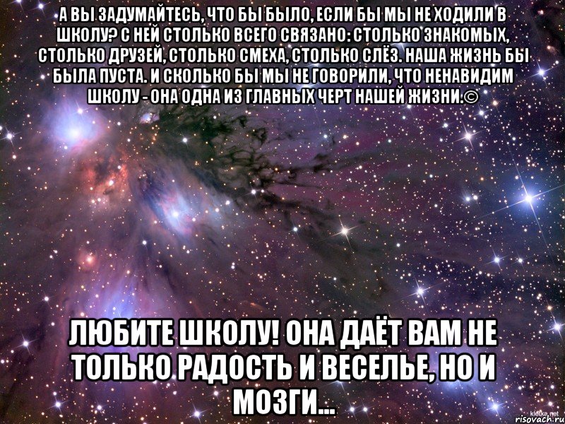 а вы задумайтесь, что бы было, если бы мы не ходили в школу? с ней столько всего связано: столько знакомых, столько друзей, столько смеха, столько слёз. наша жизнь бы была пуста. и сколько бы мы не говорили, что ненавидим школу - она одна из главных черт нашей жизни.© Любите школу! Она даёт вам не только радость и веселье, но и мозги..., Мем Космос