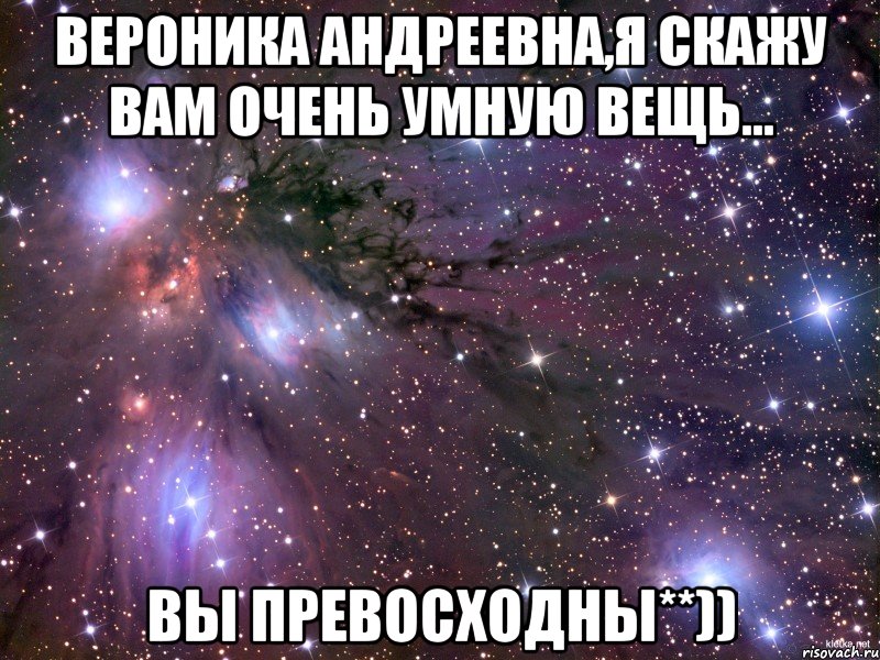 Вероника Андреевна,я скажу вам очень умную вещь... Вы Превосходны**)), Мем Космос