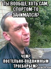 Ты вообще, хоть сам, спортом-то занимался? Чем? Постельно-подвижным троеборьем?