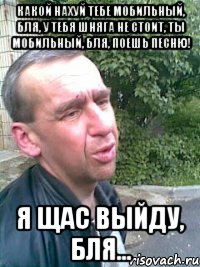 Какой нахуй тебе мобильный, бля, у тебя шняга не стоит, ты мобильный, бля, поешь песню! Я щас выйду, бля...