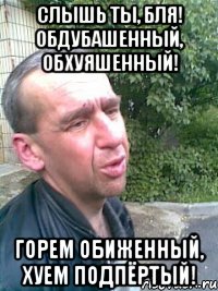 Слышь ты, бля! Обдубашенный, обхуяшенный! Горем обиженный, хуем подпёртый!