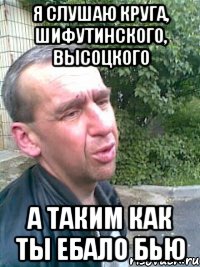 я слушаю круга, шифутинского, высоцкого а таким как ты ебало бью