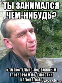 Ты занимался чем-нибудь? Или постельно-подвижным троеборьем под хвостик баловался?