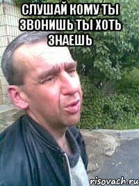 слушай кому ты звонишь ты хоть знаешь 