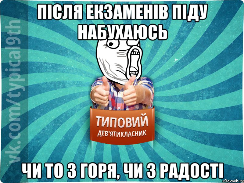 після екзаменів піду набухаюсь чи то з горя, чи з радості