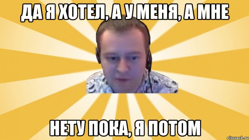 Да я хотел, а у меня, а мне Нету пока, я потом