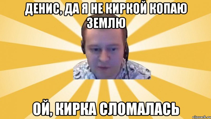 Денис, да я не киркой копаю землю Ой, кирка сломалась