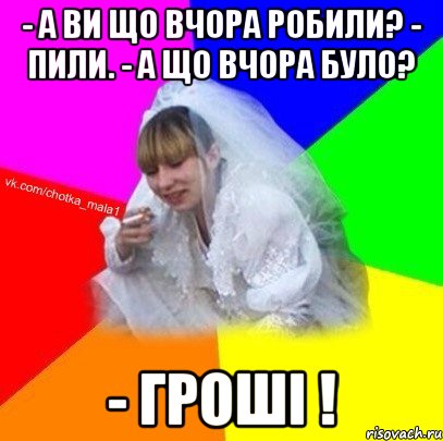 - А ви що вчора робили? - Пили. - А що вчора було? - Гроші !