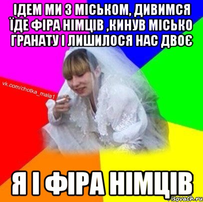 Ідем ми з Міськом, дивимся їде фіра німців ,кинув Місько гранату і лишилося нас двоє я і фiра німців