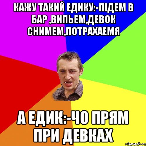 Кажу такий Едику:-Пiдем в бар ,випьем,девок снимем,потрахаемя А Едик:-Чо прям при девках, Мем Чоткий паца