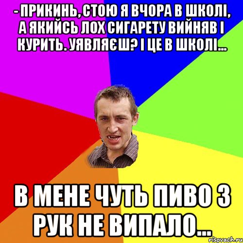 - Прикинь, стою я вчора в школі, а якийсь лох сигарету вийняв і курить. Уявляєш? І це в школі... В мене чуть пиво з рук не випало..., Мем Чоткий паца