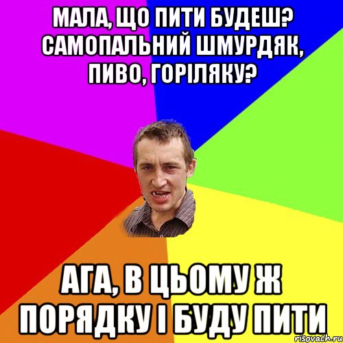 мала, що пити будеш? самопальний шмурдяк, пиво, горіляку? ага, в цьому ж порядку і буду пити, Мем Чоткий паца