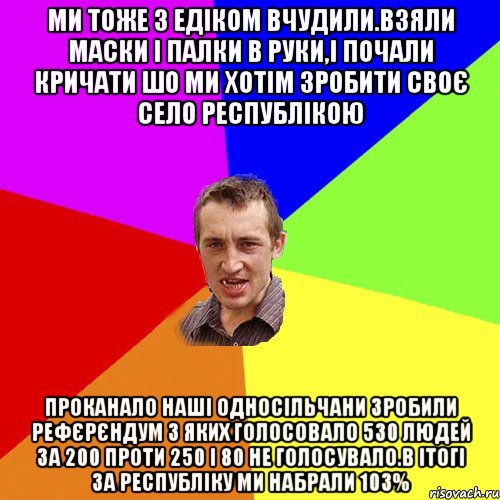 Ми тоже з едіком вчудили.взяли маски і палки в руки,і почали кричати шо ми хотім зробити своє село республікою Проканало наші односільчани зробили рефєрєндум з яких голосовало 530 людей за 200 проти 250 і 80 не голосувало.в ітогі за республіку ми набрали 103%, Мем Чоткий паца