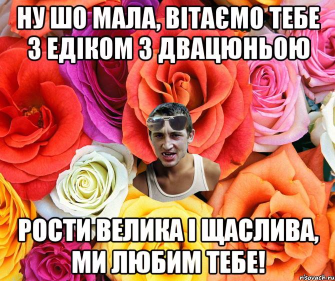 НУ ШО МАЛА, ВІТАЄМО ТЕБЕ З ЕДІКОМ З ДВАЦЮНЬОЮ РОСТИ ВЕЛИКА І ЩАСЛИВА, МИ ЛЮБИМ ТЕБЕ!, Мем  пацанчо