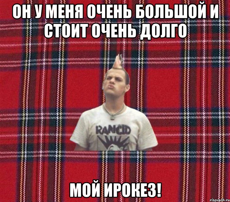 Он у меня очень большой и стоит очень долго мой ирокез!
