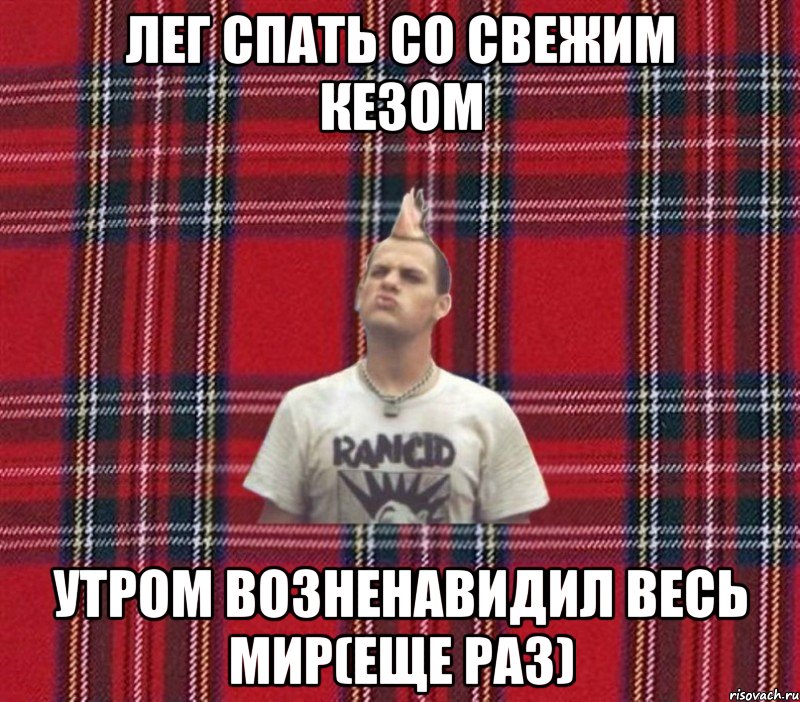 лег спать со свежим кезом утром возненавидил весь мир(еще раз)