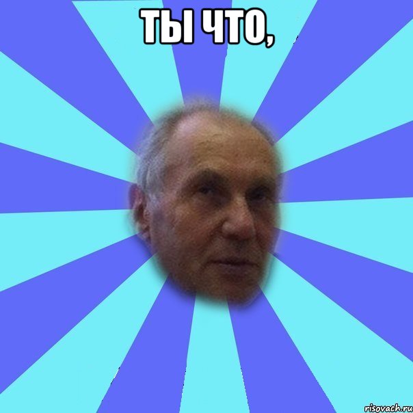 Ты что, 