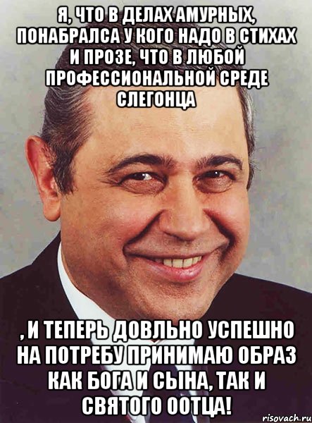 Я, что в делах амурных, понабралса у кого надо в стихах и прозе, что в любой профессиональной среде слегонца , и теперь довльно успешно на потребу принимаю образ как Бога и Сына, так и Святого Оотца!, Мем петросян