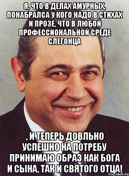 Я, что в делах амурных, понабралса у кого надо в стихах и прозе, что в любой профессиональной среде слегонца , и теперь довльно успешно на потребу принимаю образ как Бога и Сына, так и Святого Отца!, Мем петросян