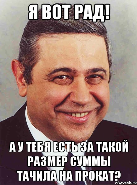 Я вот рад! А у тебя есть за такой размер суммы тачила на прокат?, Мем петросян