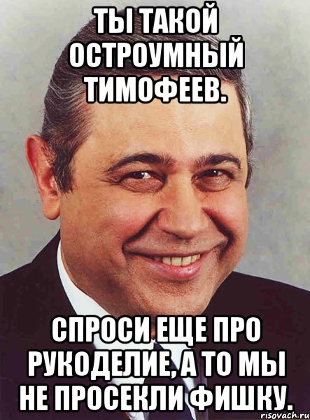 Ты такой остроумный ТИмофеев. Спроси еще про рукоделие, а то мы не просекли фишку., Мем петросян