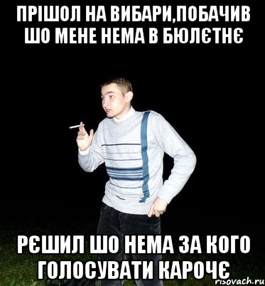 прішол на вибари,побачив шо мене нема в бюлєтнє рєшил шо нема за кого голосувати карочє