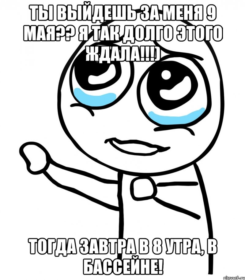 ТЫ ВЫЙДЕШЬ ЗА МЕНЯ 9 МАЯ?? Я ТАК ДОЛГО ЭТОГО ЖДАЛА!!!) ТОГДА ЗАВТРА В 8 УТРА, В БАССЕЙНЕ!, Мем  please  с вытянутой рукой