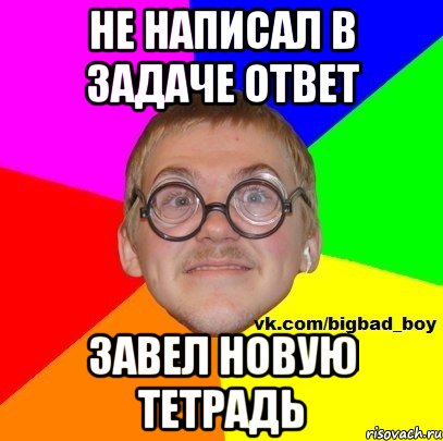 не написал в задаче ответ завел новую тетрадь