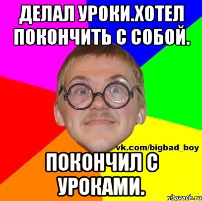 Делал уроки.Хотел покончить с собой. Покончил с уроками.
