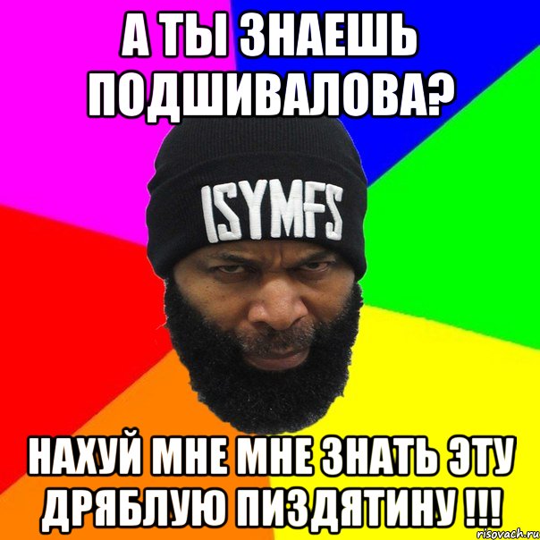 А ты знаешь Подшивалова? Нахуй мне мне знать эту дряблую пиздятину !!!