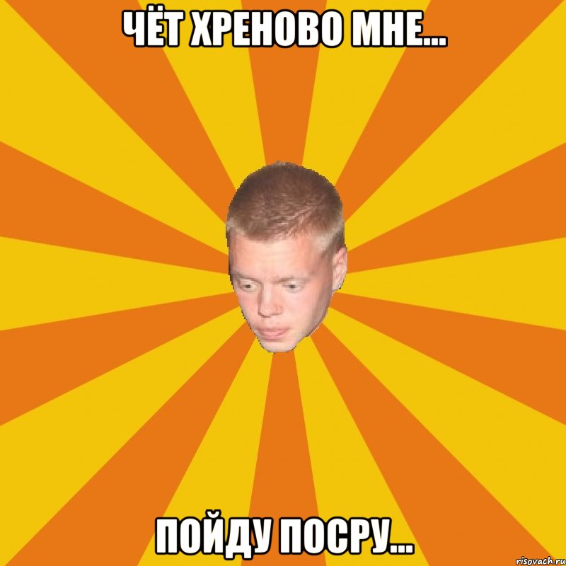 Чёт хреново мне... пойду посру...