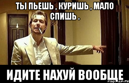 Ты пьешь , куришь , мало спишь . Идите нахуй вообще