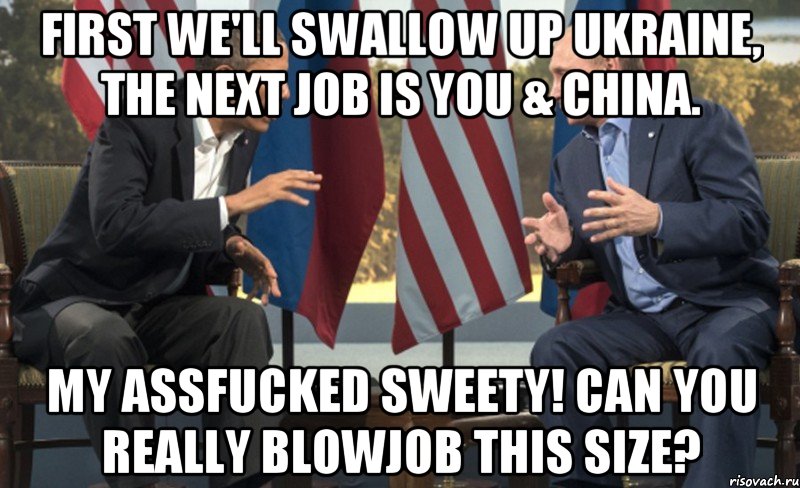 First we'll swallow up Ukraine, the next job is you & China. My assfucked sweety! Can you really blowjob this size?