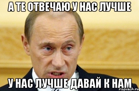 А те отвечаю у нас лучше у нас лучше давай к нам, Мем путин