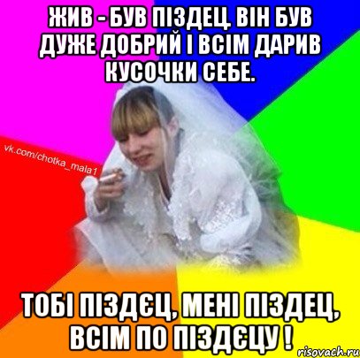 Жив - був піздец. він був дуже добрий і всім дарив кусочки себе. Тобі піздєц, мені піздец, всім по піздєцу !
