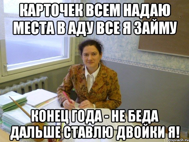 Карточек всем надаю Места в аду все я займу Конец года - не беда дальше ставлю двойки я!