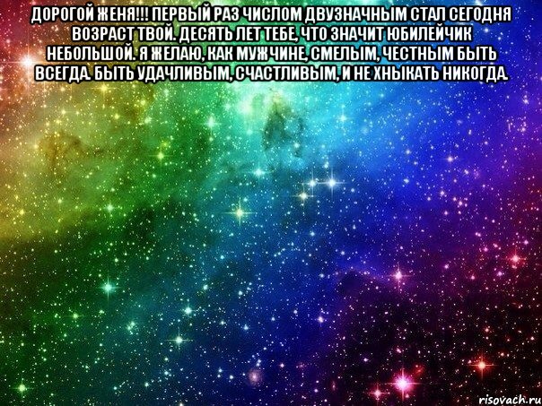 дорогой женя!!! Первый раз числом двузначным Стал сегодня возраст твой. Десять лет тебе, что значит Юбилейчик небольшой. Я желаю, как мужчине, Смелым, честным быть всегда. Быть удачливым, счастливым, И не хныкать никогда. 