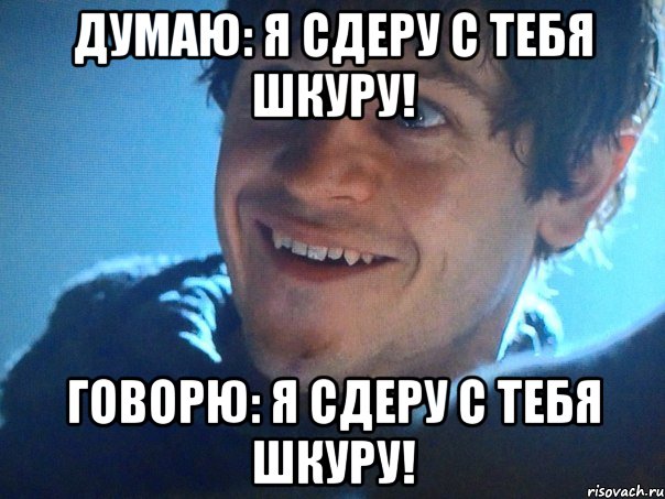 Думаю: я сдеру с тебя шкуру! Говорю: я сдеру с тебя шкуру!