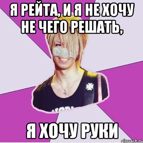 я Рейта, и я не хочу не чего решать, я хочу Руки