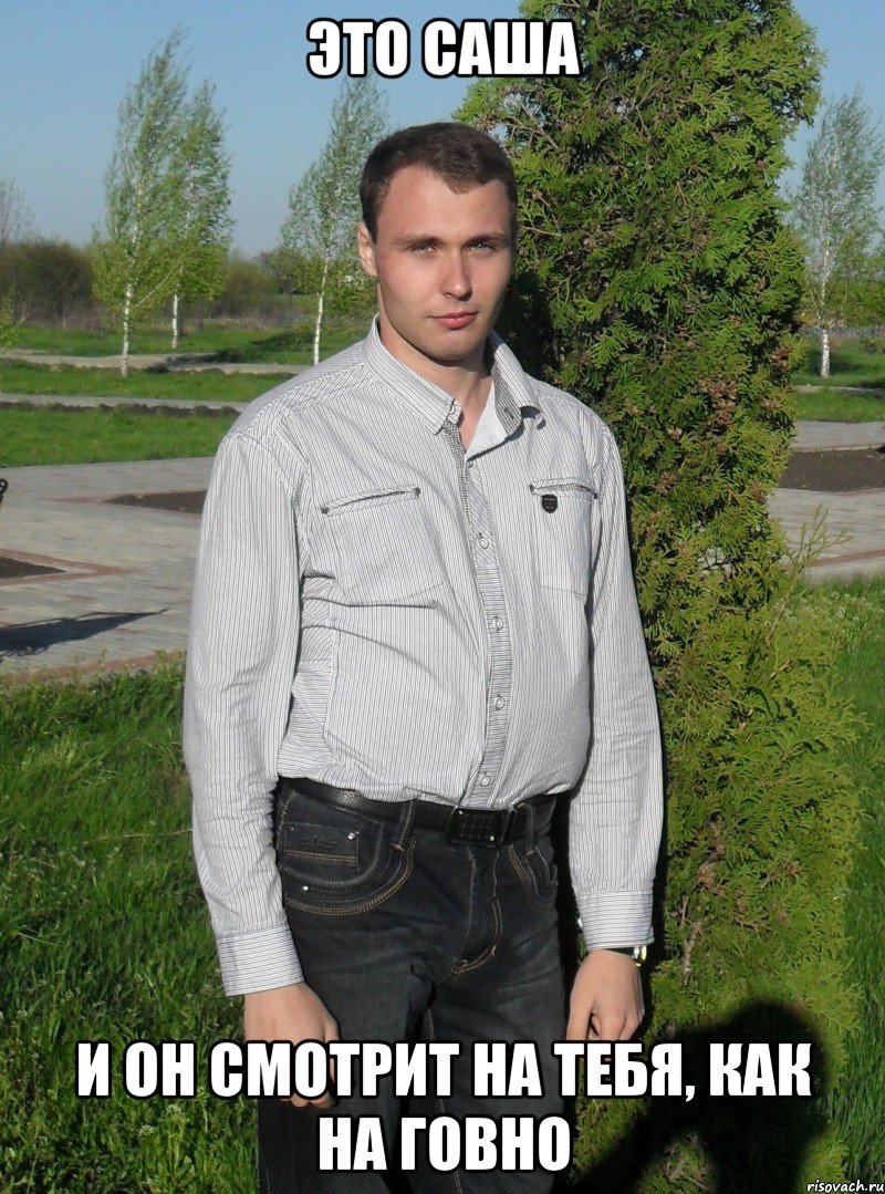 ЭТО САША И ОН СМОТРИТ НА ТЕБЯ, КАК НА ГОВНО