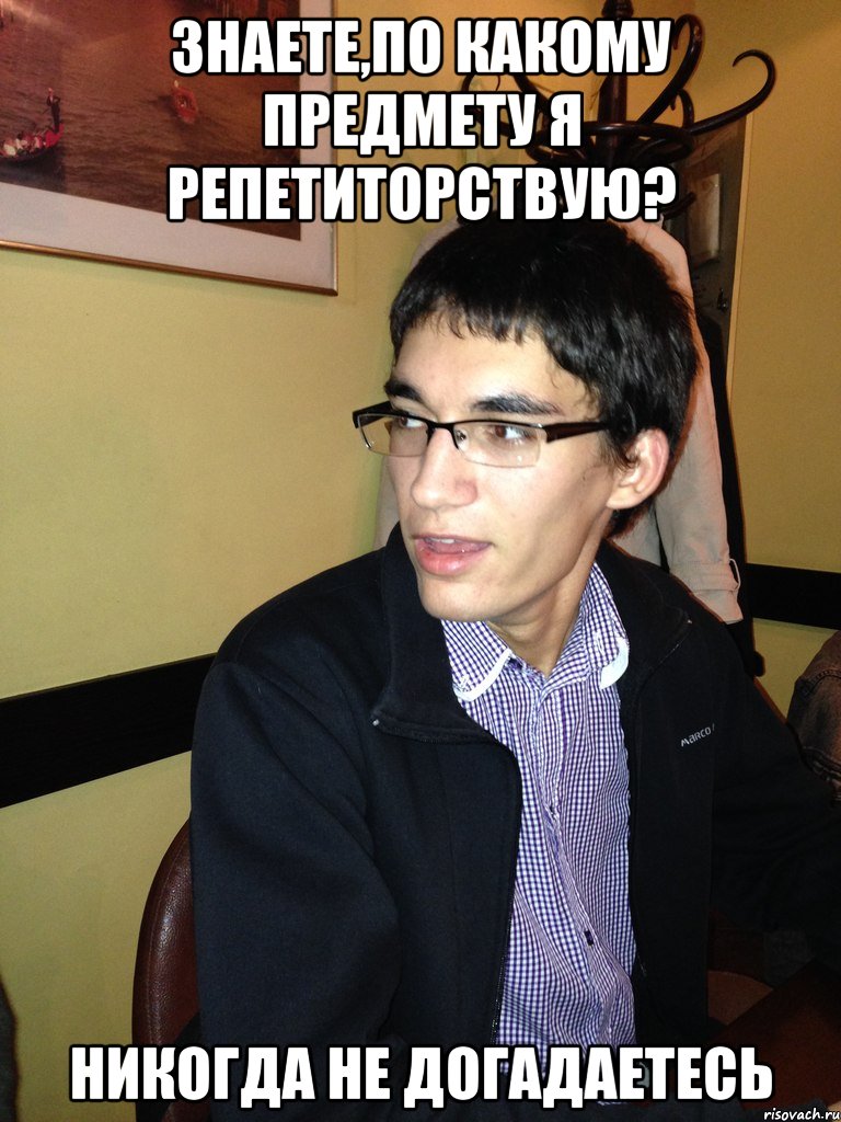 Знаете,по какому предмету я репетиторствую? НИКОГДА НЕ ДОГАДАЕТЕСЬ