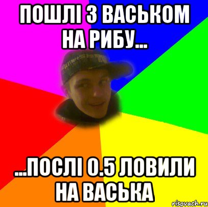 пошлі з васьком на рибу... ...послі 0.5 ловили на васька