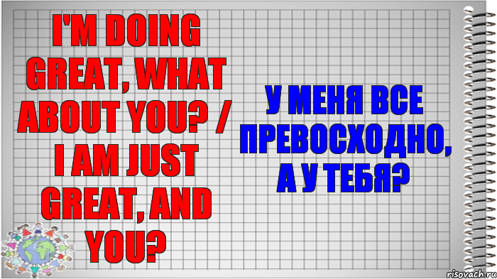 I'm doing great, what about you? / I am just great, and you? У меня все превосходно, а у тебя?